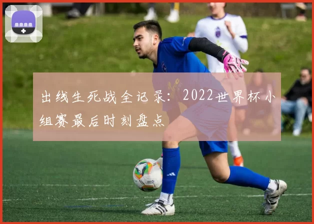 出线生死战全记录:2022世界杯小组赛最后时刻盘点