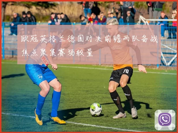 欧冠英格兰德国对决前瞻两队备战焦点聚集赛场较量