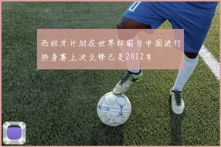 西班牙计划在世界杯前与中国进行热身赛上次交锋已是2012年