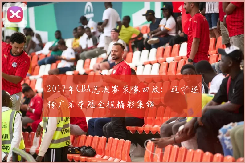 2017年CBA总决赛录像回放：辽宁逆转广东夺冠全程精彩集锦