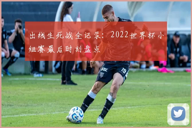 出线生死战全记录:2022世界杯小组赛最后时刻盘点