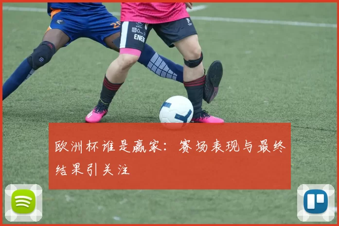 欧洲杯谁是赢家:赛场表现与最终结果引关注