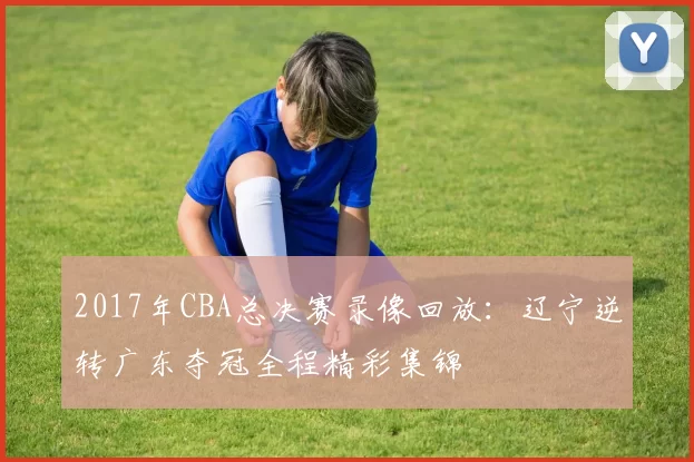 2017年CBA总决赛录像回放：辽宁逆转广东夺冠全程精彩集锦