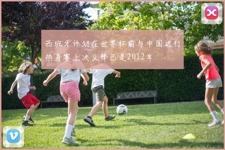 西班牙计划在世界杯前与中国进行热身赛上次交锋已是2012年
