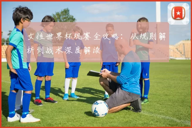 女性世界杯观赛全攻略：从规则解析到战术深度解读