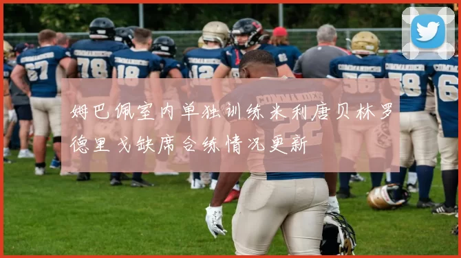 姆巴佩室内单独训练米利唐贝林罗德里戈缺席合练情况更新
