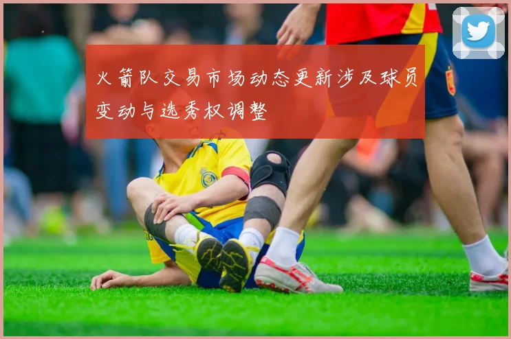火箭队交易市场动态更新涉及球员变动与选秀权调整