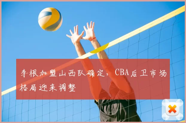 李根加盟山西队确定，CBA后卫市场格局迎来调整