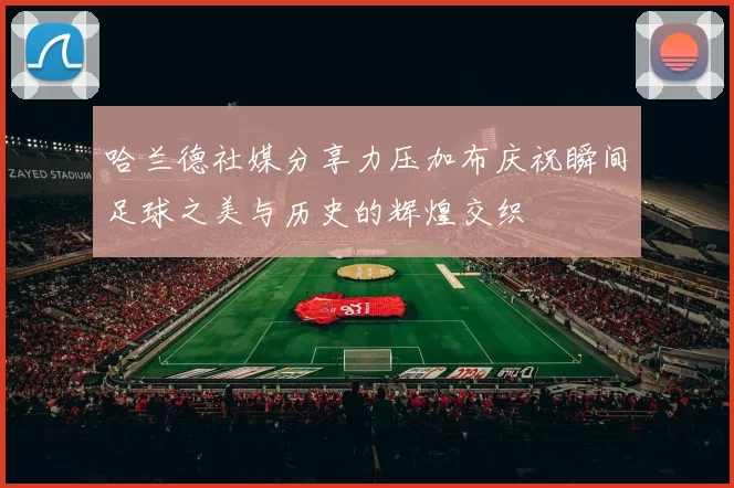 哈兰德社媒分享力压加布庆祝瞬间足球之美与历史的辉煌交织