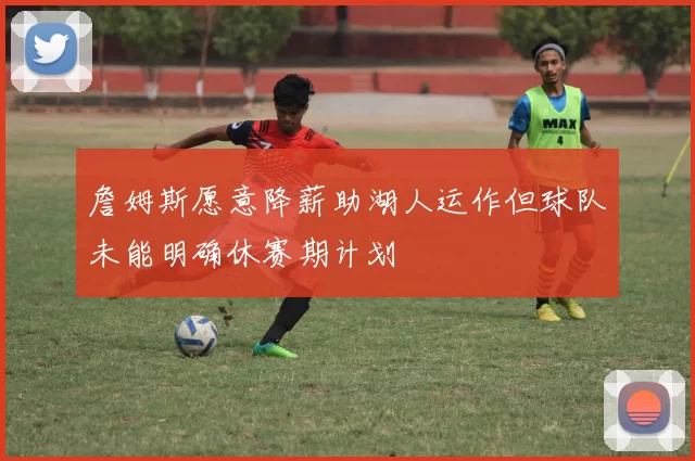 詹姆斯愿意降薪助湖人运作但球队未能明确休赛期计划