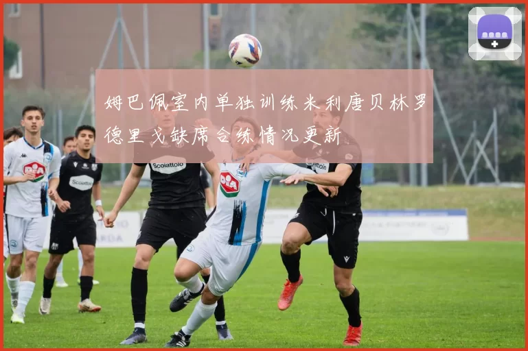 姆巴佩室内单独训练米利唐贝林罗德里戈缺席合练情况更新