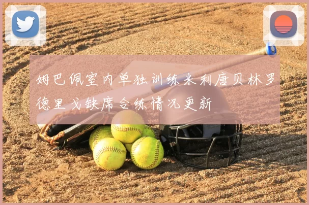 姆巴佩室内单独训练米利唐贝林罗德里戈缺席合练情况更新