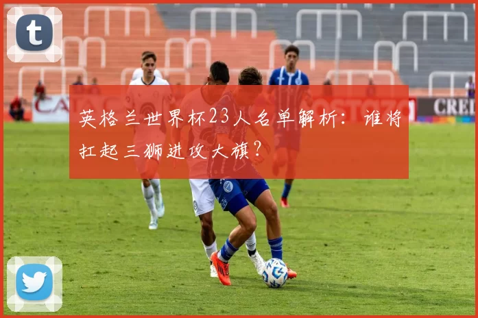 英格兰世界杯23人名单解析：谁将扛起三狮进攻大旗？
