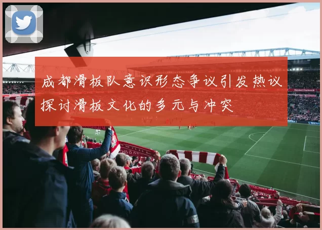 成都滑板队意识形态争议引发热议探讨滑板文化的多元与冲突