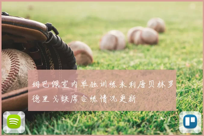 姆巴佩室内单独训练米利唐贝林罗德里戈缺席合练情况更新