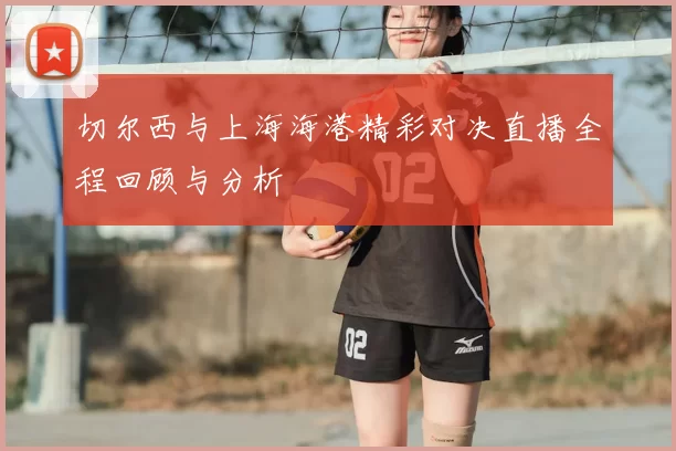 切尔西与上海海港精彩对决直播全程回顾与分析