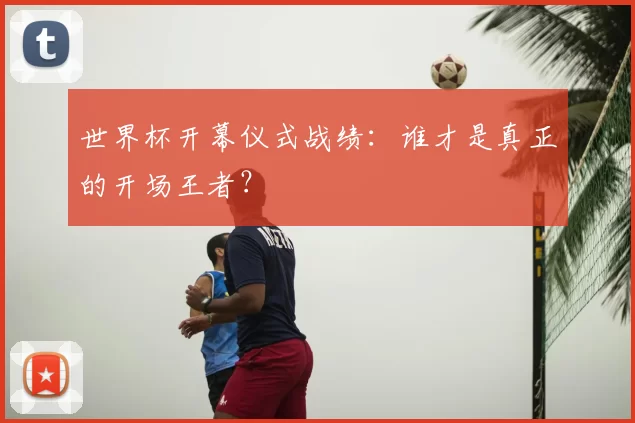世界杯开幕仪式战绩：谁才是真正的开场王者？