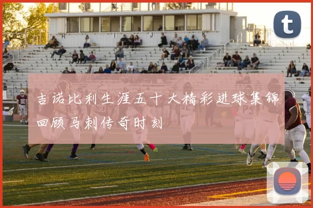 吉诺比利生涯五十大精彩进球集锦回顾马刺传奇时刻