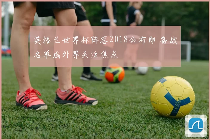 英格兰世界杯阵容2018公布即 备战名单成外界关注焦点