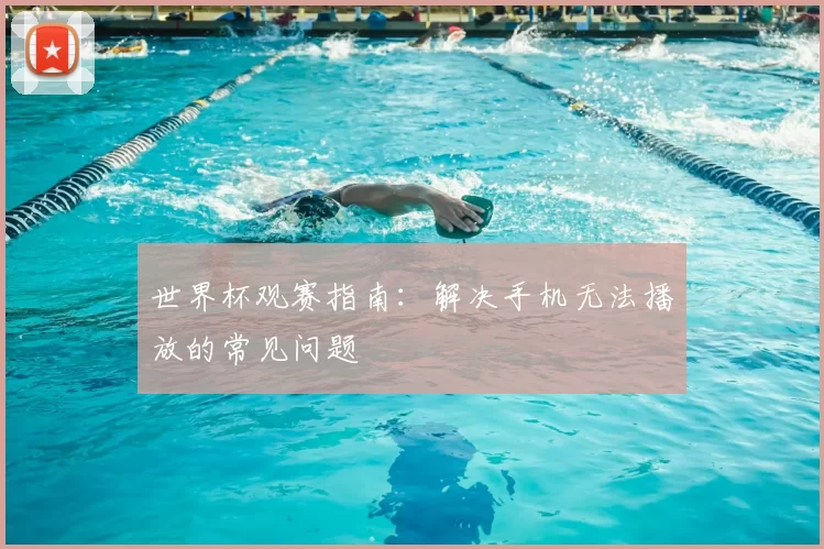 世界杯观赛指南：解决手机无法播放的常见问题