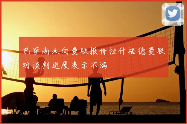 巴萨尚未向曼联报价拉什福德曼联对谈判进展表示不满