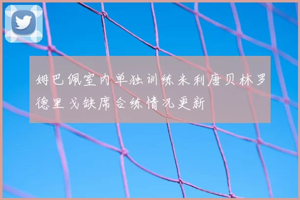 姆巴佩室内单独训练米利唐贝林罗德里戈缺席合练情况更新