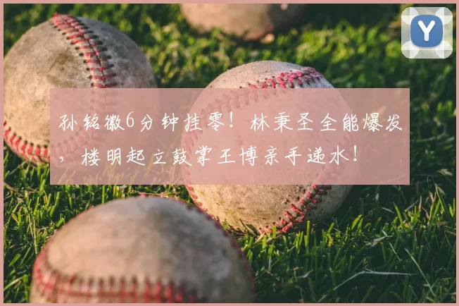 孙铭徽6分钟挂零！林秉圣全能爆发，楼明起立鼓掌王博亲手递水！