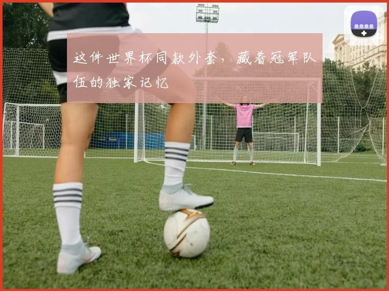 这件世界杯同款外套，藏着冠军队伍的独家记忆