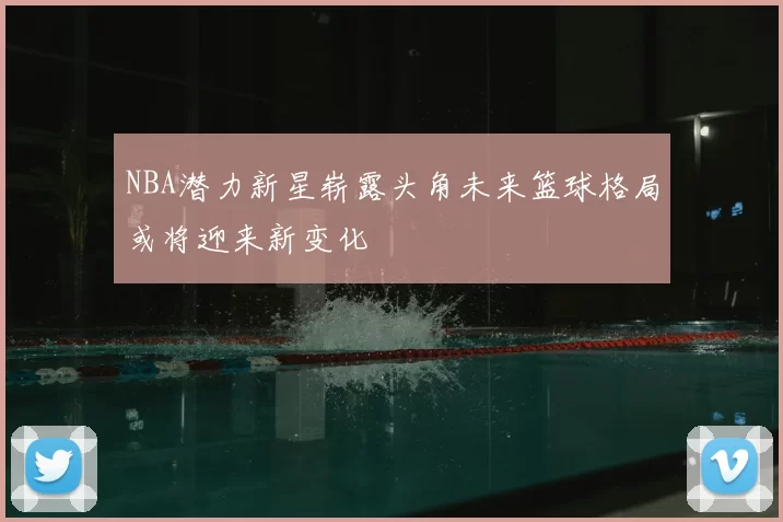 NBA潜力新星崭露头角未来篮球格局或将迎来新变化