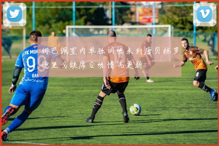 姆巴佩室内单独训练米利唐贝林罗德里戈缺席合练情况更新
