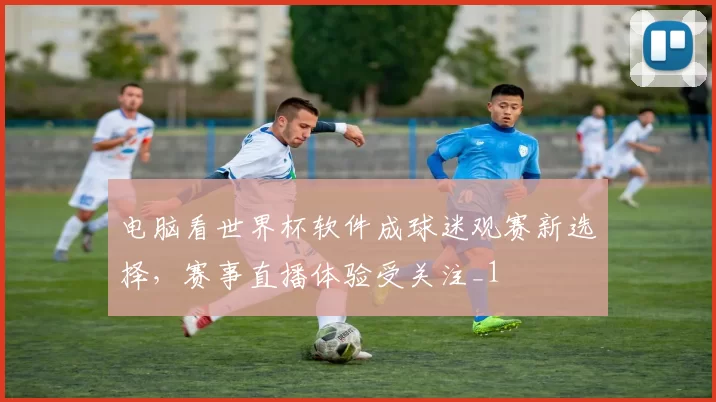 电脑看世界杯软件成球迷观赛新选择，赛事直播体验受关注_1