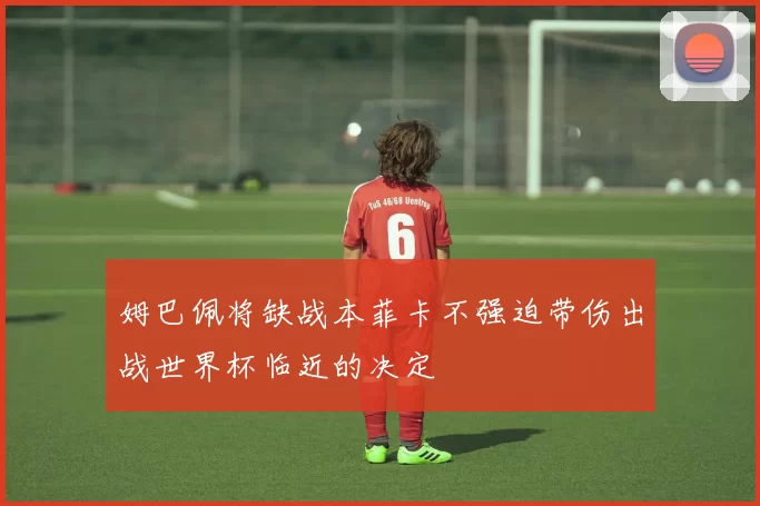 姆巴佩将缺战本菲卡不强迫带伤出战世界杯临近的决定
