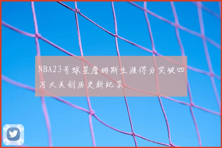NBA23号球星詹姆斯生涯得分突破四万大关创历史新纪录