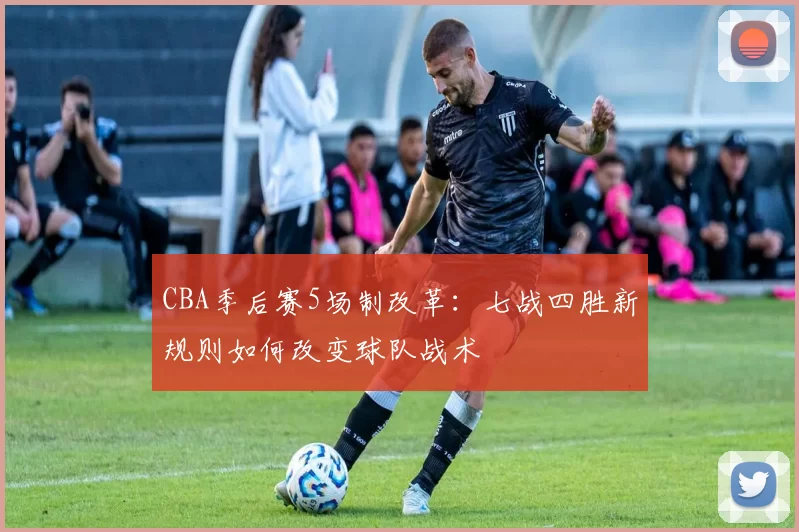 CBA季后赛5场制改革:七战四胜新规则如何改变球队战术