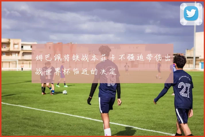 姆巴佩将缺战本菲卡不强迫带伤出战世界杯临近的决定
