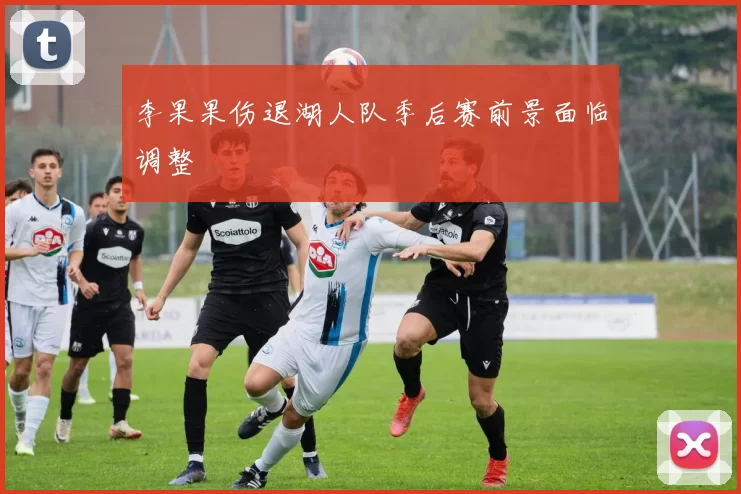 李果果伤退湖人队季后赛前景面临调整