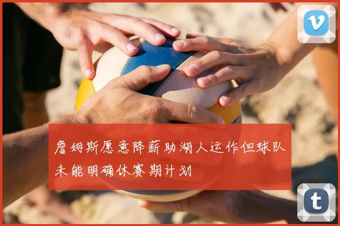 詹姆斯愿意降薪助湖人运作但球队未能明确休赛期计划