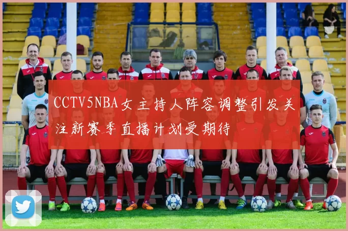 CCTV5NBA女主持人阵容调整引发关注新赛季直播计划受期待