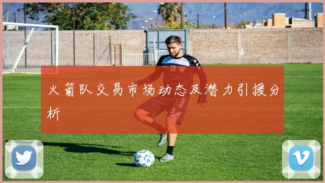 火箭队交易市场动态及潜力引援分析