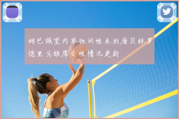 姆巴佩室内单独训练米利唐贝林罗德里戈缺席合练情况更新