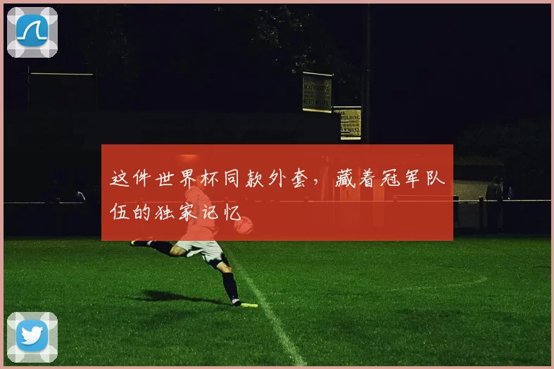 这件世界杯同款外套，藏着冠军队伍的独家记忆