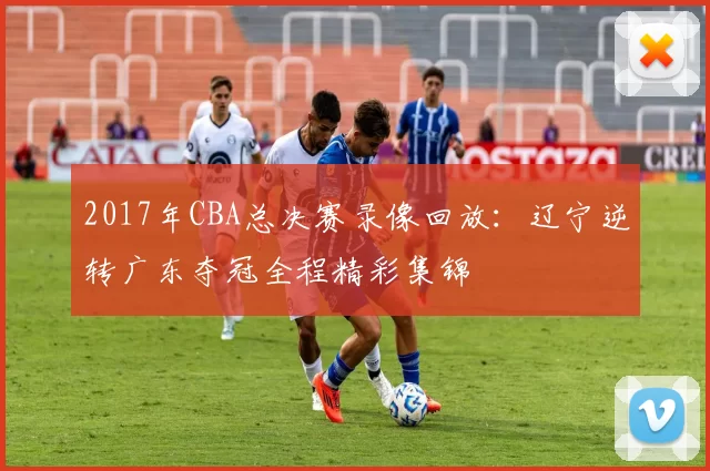 2017年CBA总决赛录像回放：辽宁逆转广东夺冠全程精彩集锦