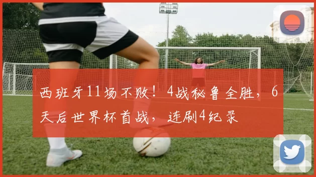 西班牙11场不败！4战秘鲁全胜，6天后世界杯首战，连刷4纪录