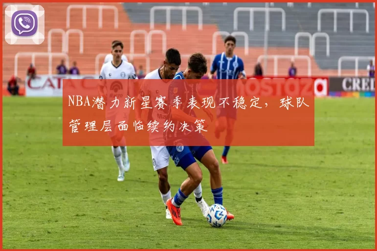 NBA潜力新星赛季表现不稳定，球队管理层面临续约决策