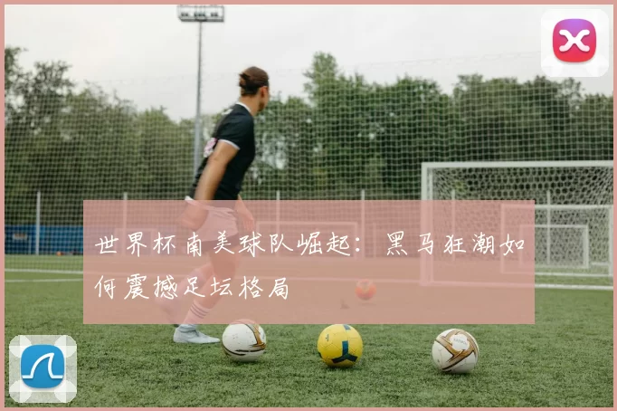 世界杯南美球队崛起：黑马狂潮如何震撼足坛格局