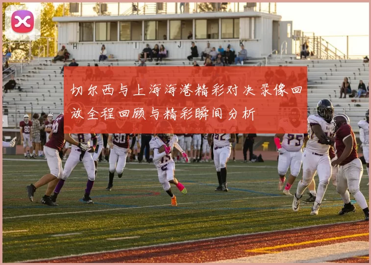 切尔西与上海海港精彩对决录像回放全程回顾与精彩瞬间分析