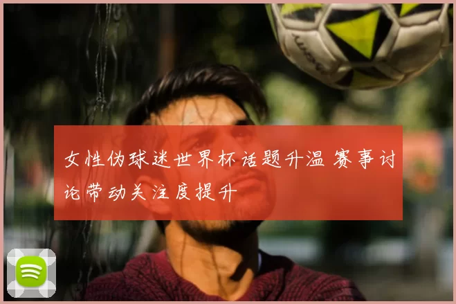 女性伪球迷世界杯话题升温 赛事讨论带动关注度提升